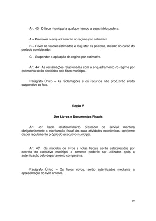 Art. 43º O fisco municipal a qualquer tempo a seu critério poderá:


     A – Promover o enquadramento no regime por estimativa;

     B – Rever os valores estimados e reajustar as parcelas, mesmo no curso do
período considerado;

     C – Suspender a aplicação do regime por estimativa.


     Art. 44º As reclamações relacionadas com o enquadramento no regime por
estimativa serão decididas pelo fisco municipal.


     Parágrafo Único – As reclamações e os recursos não produzirão efeito
suspensivo do fato.




                                    Seção V


                      Dos Livros e Documentos Fiscais


      Art. 45º Cada estabelecimento prestador de serviço manterá
obrigatoriamente a escrituração fiscal das suas atividades econômicas, conforme
dispor regulamento próprio do executivo municipal.



     Art. 46º Os modelos de livros e notas fiscais, serão estabelecidos por
decreto do executivo municipal e somente poderão ser utilizados após a
autenticação pelo departamento competente.



     Parágrafo Único – Os livros novos, serão autenticados mediante a
apresentação do livro anterior.




                                                                            19
 
