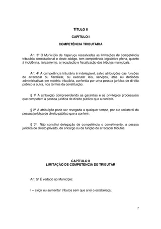 TÍTULO II

                                   CAPÍTULO I

                         COMPETÊNCIA TRIBUTÁRIA


       Art. 3º O Município de Itaperuçu ressalvadas as limitações de competência
tributária constitucional e deste código, tem competência legislativa plena, quanto
à incidência, lançamento, arrecadação e fiscalização dos tributos municipais.


      Art. 4º A competência tributária é indelegável, salvo atribuições das funções
de arrecadar ou fiscalizar, ou executar leis, serviços, atos ou decisões
administrativas em matéria tributária, conferida por uma pessoa jurídica de direito
público a outra, nos termos da constituição.


     § 1º A atribuição compreendendo as garantias e os privilégios processuais
que competem à pessoa jurídica de direito público que a conferir.


     § 2º A atribuição pode ser revogada a qualquer tempo, por ato unilateral da
pessoa jurídica de direito público que a conferir.


       § 3º Não constitui delegação de competência o cometimento, a pessoa
jurídica de direito privado, do encargo ou da função de arrecadar tributos.




                              CAPÍTULO II
                LIMITAÇÃO DE COMPETÊNCIA DE TRIBUTAR



     Art. 5º É vedado ao Município:


     I – exigir ou aumentar tributos sem que a lei o estabeleça;




                                                                                 2
 