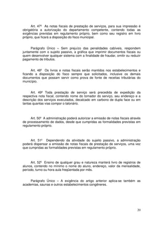 Art. 47º As notas fiscais de prestação de serviços, para sua impressão é
obrigatória a autorização do departamento competente, contendo todas as
exigências previstas em regulamento próprio, bem como seu registro em livro
próprio, que ficará a disposição do fisco municipal.


     Parágrafo Único – Sem prejuízo das penalidades cabíveis, respondem
juntamente com o sujeito passivo, a gráfica que imprimir documentos fiscais ou
quem desenvolver qualquer sistema com a finalidade de fraudar, omitir ou reduzir
pagamento de tributos.


      Art. 48º Os livros e notas fiscais serão mantidos nos estabelecimentos e
ficando a disposição do fisco sempre que solicitados, inclusive os demais
documentos que possam servir como prova de fonte de receitas tributárias do
município.


      Art. 49º Toda prestação de serviço será precedida de expedição da
respectiva nota fiscal, contendo nome do tomador do serviço, seu endereço e a
descrição dos serviços executados, decalcado em carbono de dupla face ou em
tantas quantas vias compor o talonário.



      Art. 50º A administração poderá autorizar a emissão de notas fiscais através
de processamento de dados, desde que cumpridas as formalidades previstas em
regulamento próprio.



     Art. 51º Dependendo da atividade do sujeito passivo, a administração
poderá dispensar a emissão de notas fiscais de prestação de serviços, uma vez
que cumpridas as formalidades previstas em regulamento próprio.



     Art. 52º Ensino de qualquer grau e natureza manterá livro de registros de
alunos, contendo no mínimo o nome do aluno, endereço, valor da mensalidade,
período, turno ou hora aula freqüentada por mês.


     Parágrafo Único – A exigência do artigo anterior aplica-se também as
academias, saunas e outros estabelecimentos congêneres.




                                                                               20
 