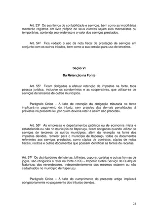 Art. 53º Os escritórios de contabilidade e serviços, bem como as imobiliárias
manterão registros em livro próprio de seus clientes sejam eles mensalistas ou
temporários, contendo seu endereço e o valor dos serviços prestados.


     Art. 54º Fica vedado o uso da nota fiscal de prestação de serviços em
conjunto com os outros tributos, bem como a sua cessão para uso de terceiros.




                                     Seção VI

                              Da Retenção na Fonte


      Art. 55º Ficam obrigados a efetuar retenção de impostos na fonte, toda
pessoa jurídica, inclusive os condomínios e as cooperativas, que utilizar-se de
serviços de terceiros de outros municípios.


      Parágrafo Único – A falta de retenção da obrigação tributaria na fonte
implicará no pagamento do tributo, sem prejuízo das demais penalidades já
previstas na presente lei, por quem deveria reter e assim não procedeu.



      Art. 56º As empresas e departamentos públicos ou de economia mista e
estabelecida ou não no município de Itaperuçu, ficam obrigadas quando utilizar de
serviços de terceiros de outros municípios, além da retenção na fonte dos
impostos devidos, remeter para o município de Itaperuçu todos os documentos
referentes aos serviços prestados, como cópias de contratos, cópias de notas
fiscais, recibos e outros documentos que possam identificar as fontes de receitas.



Art. 57º Os distribuidores de loterias, bilhetes, cupons, cartelas e outras formas de
jogos, são obrigados a reter na fonte o ISS – Imposto Sobre Serviço de Qualquer
Natureza, dos revendedores, independentemente dos mesmos estarem ou não
cadastrados no município de Itaperuçu.


      Parágrafo Único – A falta do cumprimento do presente artigo implicará
obrigatoriamente no pagamento dos tributos devidos.




                                                                                  21
 