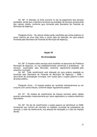 Art. 58º A retenção na fonte ocorrerá no ato do pagamento dos serviços
prestados, sendo que a retentora fornecerá ao prestador de serviços comprovante
dos valores retidos, conforme guia fornecida pela Secretaria da Fazenda do
Município de Itaperuçu.



     Parágrafo Único – Os valores retidos serão recolhidos aos cofres públicos no
prazo máximo de cinco dias úteis a contar data da retenção, em guia própria
fornecida pela Secretaria de Fazenda do Município de Itaperuçu.




                                    Seção VII

                                Da Arrecadação


      Art. 59º O imposto sobre serviços será recolhido na tesouraria da Prefeitura
Municipal de Itaperuçu, ou nos estabelecimentos comerciais e prestadores de
serviços autorizados pelo Município conforme regulamento expedido pelo
executivo municipal.
      Art. 60º Todo recolhimento será efetuado em guia própria expedida ou
fornecida pela Secretaria de Fazenda do Município de Itaperuçu – DAM –
documento de arrecadação municipal, com custos para o sujeito passivo a título
de preço público.


     Parágrafo Único – O imposto poderá ser recolhido individualmente ou em
conjunto com outros tributos, conforme dispor regulamento próprio.


     Art. 61º Os recibos de recolhimento de tributos somente serão válidos
quando autenticados mecanicamente por caixa registradora ou sistema eletrônico
equivalente.


      Art. 62º No ato do recolhimento o sujeito passivo se identificará no DAM,
fornecendo seu número de inscrição no cadastro municipal de prestadores de
serviços, o valor da receita bruta, sua alíquota de tributação e o valor do imposto
devido.




                                                                                22
 