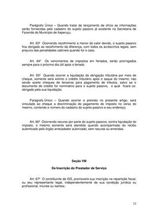 Parágrafo Único – Quando tratar de lançamento de ofício as informações
serão fornecidas pelo cadastro do sujeito passivo já existente na Secretaria de
Fazenda do Município de Itaperuçu.


      Art. 63º Ocorrendo recolhimento a menor do valor devido, o sujeito passivo
fica obrigado ao recolhimento da diferença, com todos os acréscimos legais, sem
prejuízo das penalidades cabíveis quando for o caso.


    Art. 64º Os vencimentos de impostos em feriados, serão prorrogados
sempre para o próximo dia útil após o feriado.


      Art. 65º Quando ocorrer a liquidação da obrigação tributária por meio de
cheque, somente será extinto o crédito tributário após o saque do mesmo, não
sendo aceito cheques de terceiros para pagamento de tributos, salvo se o
documento de crédito for nominativo para o sujeito passivo, o qual ficará co-
obrigado pela sua liquidação.


      Parágrafo Único – Quando ocorrer o previsto no presente artigo, será
vinculado ao cheque a discriminação do pagamento do imposto no verso do
mesmo, contendo o número do cadastro do sujeito passivo e seu endereço.



     Art. 66º Ocorrendo recurso por parte do sujeito passivo, contra liquidação do
imposto, o mesmo somente será atendido quando acompanhado do recibo
autenticado pelo órgão arrecadador autorizado, sem rasuras ou emendas.




                                    Seção VIII

                     Da Inscrição do Prestador de Serviço


      Art. 67º O contribuinte de ISS, promoverá sua inscrição na repartição fiscal,
ou seu representante legal, independentemente de sua condição jurídica ou
profissional, imunes ou isentos:




                                                                                23
 
