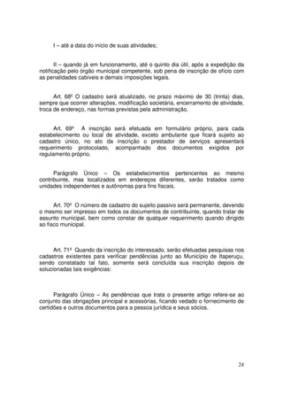 I – até a data do início de suas atividades;


       II – quando já em funcionamento, até o quinto dia útil, após a expedição da
notificação pelo órgão municipal competente, sob pena de inscrição de ofício com
as penalidades cabíveis e demais imposições legais.


      Art. 68º O cadastro será atualizado, no prazo máximo de 30 (trinta) dias,
sempre que ocorrer alterações, modificação societária, encerramento de atividade,
troca de endereço, nas formas previstas pela administração.


      Art. 69º A inscrição será efetuada em formulário próprio, para cada
estabelecimento ou local de atividade, exceto ambulante que ficará sujeito ao
cadastro único, no ato da inscrição o prestador de serviços apresentará
requerimento protocolado, acompanhado dos documentos exigidos por
regulamento próprio.


      Parágrafo Único – Os estabelecimentos pertencentes ao mesmo
contribuinte, mas localizados em endereços diferentes, serão tratados como
unidades independentes e autônomas para fins fiscais.


      Art. 70º O número de cadastro do sujeito passivo será permanente, devendo
o mesmo ser impresso em todos os documentos de contribuinte, quando tratar de
assunto municipal, bem como constar de qualquer requerimento quando dirigido
ao fisco municipal.



      Art. 71º Quando da inscrição do interessado, serão efetuadas pesquisas nos
cadastros existentes para verificar pendências junto ao Município de Itaperuçu,
sendo constatado tal fato, somente será concluída sua inscrição depois de
solucionadas tais exigências:



      Parágrafo Único – As pendências que trata o presente artigo refere-se ao
conjunto das obrigações principal e acessórias, ficando vedado o fornecimento de
certidões e outros documentos para a pessoa jurídica e seus sócios.




                                                                               24
 