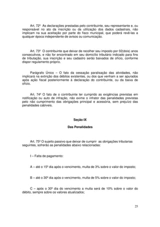 Art. 72º As declarações prestadas pelo contribuinte, seu representante e, ou
responsável no ato da inscrição ou da utilização dos dados cadastrais, não
implicam na sua aceitação por parte do fisco municipal, que poderá revê-las a
qualquer época independente de avisos ou comunicação.



      Art. 73º O contribuinte que deixar de recolher seu imposto por 02(dois) anos
consecutivos, e não for encontrado em seu domicílio tributário indicado para fins
de tributação, sua inscrição e seu cadastro serão baixados de ofício, conforme
dispor regulamento próprio.


      Parágrafo Único – O fato da cessação paralisação das atividades, não
implicará na extinção dos débitos existentes, ou dos que venham a ser apurados
após ação fiscal posteriormente à declaração do contribuinte, ou da baixa de
ofício.


       Art. 74º O fato de o contribuinte ter cumprido as exigências previstas em
notificação ou auto de infração, não exime o infrator das penalidades previstas
pelo não cumprimento das obrigações principal e acessória, sem prejuízo das
penalidades cabíveis.



                                    Seção IX

                                Das Penalidades



     Art. 75º O sujeito passivo que deixar de cumprir as obrigações tributarias
seguintes, sofrerão as penalidades abaixo relacionadas:


     I – Falta de pagamento:


     A – até o 15º dia após o vencimento, multa de 3% sobre o valor do imposto;


     B – até o 30º dia após o vencimento, multa de 5% sobre o valor do imposto;


      C – após o 30º dia do vencimento a multa será de 10% sobre o valor do
débito, sempre sobre os valores atualizados;



                                                                                  25
 