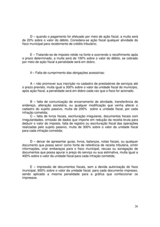 D – quando o pagamento for efetuado por meio de ação fiscal, a multa será
de 20% sobre o valor do débito. Considera-se ação fiscal qualquer atividade do
fisco municipal para recebimento de crédito tributário;


     E – Tratando-se de imposto retido na fonte e ocorrendo o recolhimento após
o prazo determinado, a multa será de 100% sobre o valor do débito, se cobrado
por meio de ação fiscal a penalidade será em dobro.


     II – Falta de cumprimento das obrigações acessórias:


     A – não promover sua inscrição no cadastro de prestadores de serviços até
o prazo previsto, multa igual a 300% sobre o valor da unidade fiscal do município,
após ação fiscal, a penalidade será em dobro cada vez que o fisco for acionado.


      B – falta de comunicação de encerramento de atividade, transferência de
endereço, alteração societária, ou qualquer modificação que venha alterar o
cadastro do sujeito passivo, multa de 200% sobre a unidade fiscal, por cada
infração cometida;
      C – falta de livros fiscais, escrituração irregulares, documentos fiscais com
irregularidades, omissão de dados que importe em redução da receita bruta para
deduzir o valor do imposto, falta de registro ou escrituração fiscal das operações
realizadas pelo sujeito passivo, multa de 300% sobre o valor da unidade fiscal
para cada infração cometida;


      D – deixar de apresentar guias, livros, balanços, notas fiscais, ou qualquer
documento que possa servir como fonte de referência de receita tributária, omitir
informações, criar embaraços para o fisco municipal, recusa ou sonegação de
documentos que possa apurar o preço do serviço ou sua estimativa, multa igual a
400% sobre o valor da unidade fiscal para cada infração cometida;


     E – impressão de documentos fiscais, sem a devida autorização do fisco
municipal, 600% sobre o valor da unidade fiscal, para cada documento impresso,
sendo aplicado a mesma penalidade para a gráfica que confeccionar os
impressos.




                                                                                26
 