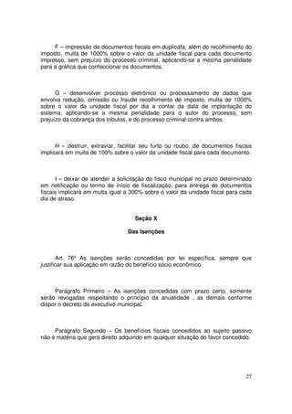 F – impressão de documentos fiscais em duplicata, além do recolhimento do
imposto, multa de 1000% sobre o valor da unidade fiscal para cada documento
impresso, sem prejuízo do processo criminal, aplicando-se a mesma penalidade
para a gráfica que confeccionar os documentos.



      G – desenvolver processo eletrônico ou processamento de dados que
envolva redução, omissão ou fraude recolhimento de imposto, multa de 1000%
sobre o valor da unidade fiscal por dia a contar da data de implantação do
sistema, aplicando-se a mesma penalidade para o autor do processo, sem
prejuízo da cobrança dos tributos, e do processo criminal contra ambos.



      H – destruir, extraviar, facilitar seu furto ou roubo, de documentos fiscais
implicará em multa de 100% sobre o valor da unidade fiscal para cada documento.



      I – deixar de atender a solicitação do fisco municipal no prazo determinado
em notificação ou termo de início de fiscalização, para entrega de documentos
fiscais implicará em multa igual a 300% sobre o valor da unidade fiscal para cada
dia de atraso.


                                    Seção X

                                 Das Isenções



       Art. 76º As isenções serão concedidas por lei específica, sempre que
justificar sua aplicação em razão do benefício sócio econômico.



     Parágrafo Primeiro – As isenções concedidas com prazo certo, somente
serão revogadas respeitando o princípio da anualidade , as demais conforme
dispor o decreto do executivo municipal.



     Parágrafo Segundo – Os benefícios fiscais concedidos ao sujeito passivo
não é matéria que gera direito adquirido em qualquer situação do favor concedido.




                                                                               27
 
