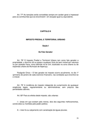 Art. 77º As isenções serão concedidas sempre em caráter geral e impessoal
para os contribuintes que se encontrarem em situação igual ou equivalente.




                                  CAPÍTULO II



                IMPOSTO PREDIAL E TERRITORIAL URBANO


                                     Seção I


                                Do Fato Gerador



      Art. 78º O Imposto Predial e Territorial Urbano tem como fato gerador a
propriedade, o domínio útil ou posse a qualquer título do bem imóvel por natureza
ou por acessão física, como definida na lei civil, localizado na zona urbana ou de
expansão urbana do Município de Itaperuçu.


     Parágrafo Único – O fato gerador do imposto ocorre anualmente, no dia 1º
(primeiro) de janeiro de cada exercício financeiro, nas condições que encontrar-se
o imóvel.



     Art. 79º A incidência do imposto independe do cumprimento de quaisquer
exigências legais, regulamentares ou administrativas, sem prejuízo das
penalidades cabíveis.


     Art. 80º Para os efeitos deste imposto, são urbanas:


     I – áreas em que existam pelo menos, dois dos seguintes melhoramentos,
construídos ou mantidos pelo poder público;


     A – meio fio ou calçamento com canalização de águas pluviais;



                                                                               28
 