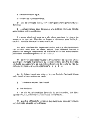 B – abastecimento de água;

     C – sistema de esgotos sanitários;

     D – rede de iluminação pública, com ou sem posteamento para distribuição
domiciliar;

     E – escola primária ou posto de saúde, a uma distância mínima de 03 (três)
quilômetros do imóvel considerado.


     II – a área urbanizável ou de expansão urbana, constante de loteamentos
aprovados ou não pelo Município de Itaperuçu, destinados para habitação,
comércio, indústria, prestação de serviços ou lazer.


      III – áreas localizadas fora do perímetro urbano, mas que comprovadamente
são utilizadas como sítios de recreio, esporte, lazer, comércio, indústria e
prestação de serviços, independente da existência ou não dos melhoramentos
previstos no presente artigo letras “a – b – c – d – e”.


     IV – os imóveis declarados inclusos na área urbana ou de expansão urbana
quando por solicitação do proprietário ou seu representante para fins de divisão,
subdivisão ou parcelamento do solo, independentemente de constar ou não das
melhorias previstas no presente artigo letras “a – b – c – d – e”.



     Art. 81º O bem imóvel para efeito do Imposto Predial e Territorial Urbano
serão classificados como terreno e prédio.


     § 1º Considera-se terreno o bem imóvel:


     I – sem edificação;

     II – em que houver construção paralisada ou em andamento, bem como
aquelas em ruínas, em demolição, condenadas ou interditadas.


     III – quando a edificação for temporária ou provisória, ou possa ser removida
sem destruição, alteração ou modificação.




                                                                               29
 