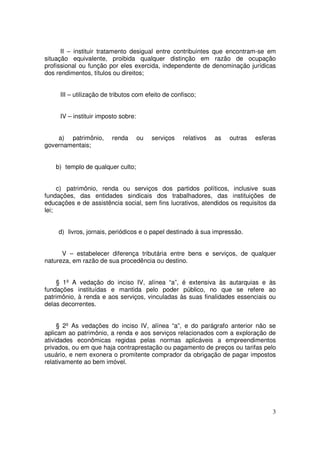 II – instituir tratamento desigual entre contribuintes que encontram-se em
situação equivalente, proibida qualquer distinção em razão de ocupação
profissional ou função por eles exercida, independente de denominação jurídicas
dos rendimentos, títulos ou direitos;


     III – utilização de tributos com efeito de confisco;


     IV – instituir imposto sobre:


    a) patrimônio,      renda        ou   serviços   relativos   as   outras   esferas
governamentais;


    b) templo de qualquer culto;


     c) patrimônio, renda ou serviços dos partidos políticos, inclusive suas
fundações, das entidades sindicais dos trabalhadores, das instituições de
educações e de assistência social, sem fins lucrativos, atendidos os requisitos da
lei;


     d) livros, jornais, periódicos e o papel destinado à sua impressão.


      V – estabelecer diferença tributária entre bens e serviços, de qualquer
natureza, em razão de sua procedência ou destino.


    § 1º A vedação do inciso IV, alínea “a”, é extensiva às autarquias e às
fundações instituídas e mantida pelo poder público, no que se refere ao
patrimônio, à renda e aos serviços, vinculadas às suas finalidades essenciais ou
delas decorrentes.


     § 2º As vedações do inciso IV, alínea “a”, e do parágrafo anterior não se
aplicam ao patrimônio, a renda e aos serviços relacionados com a exploração de
atividades econômicas regidas pelas normas aplicáveis a empreendimentos
privados, ou em que haja contraprestação ou pagamento de preços ou tarifas pelo
usuário, e nem exonera o promitente comprador da obrigação de pagar impostos
relativamente ao bem imóvel.




                                                                                    3
 