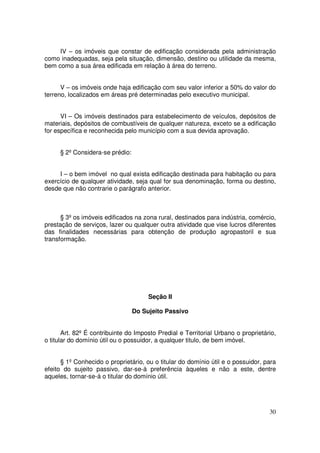 IV – os imóveis que constar de edificação considerada pela administração
como inadequadas, seja pela situação, dimensão, destino ou utilidade da mesma,
bem como a sua área edificada em relação à área do terreno.


      V – os imóveis onde haja edificação com seu valor inferior a 50% do valor do
terreno, localizados em áreas pré determinadas pelo executivo municipal.


      VI – Os imóveis destinados para estabelecimento de veículos, depósitos de
materiais, depósitos de combustíveis de qualquer natureza, exceto se a edificação
for específica e reconhecida pelo município com a sua devida aprovação.


     § 2º Considera-se prédio:


     I – o bem imóvel no qual exista edificação destinada para habitação ou para
exercício de qualquer atividade, seja qual for sua denominação, forma ou destino,
desde que não contrarie o parágrafo anterior.



      § 3º os imóveis edificados na zona rural, destinados para indústria, comércio,
prestação de serviços, lazer ou qualquer outra atividade que vise lucros diferentes
das finalidades necessárias para obtenção de produção agropastoril e sua
transformação.




                                      Seção II

                                 Do Sujeito Passivo


       Art. 82º É contribuinte do Imposto Predial e Territorial Urbano o proprietário,
o titular do domínio útil ou o possuidor, a qualquer titulo, de bem imóvel.


      § 1º Conhecido o proprietário, ou o titular do domínio útil e o possuidor, para
efeito do sujeito passivo, dar-se-á preferência àqueles e não a este, dentre
aqueles, tornar-se-á o titular do domínio útil.




                                                                                   30
 