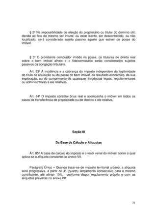§ 2º Na impossibilidade de eleição do proprietário ou titular do domínio útil,
devido ao fato do mesmo ser imune, ou estar isento, ser desconhecido, ou não
localizado, será considerado sujeito passivo aquele que estiver de posse do
imóvel.



     § 3º O promitente comprador imitido na posse, os titulares de direito real
sobre o bem imóvel alheio e o fideicomissário serão considerados sujeitos
passivos da obrigação tributária.

      Art. 83º A incidência e a cobrança do imposto independem da legitimidade
do título de aquisição ou da posse do bem imóvel, do resultado econômico, da sua
exploração, ou do cumprimento de quaisquer exigências legais, regulamentares
ou administrativas a ele relativas.



     Art. 84º O imposto constitui ônus real e acompanha o imóvel em todos os
casos de transferência de propriedade ou de direitos a ele relativo.




                                     Seção III


                        Da Base de Cálculo e Alíquotas


      Art. 85º A base de cálculo do imposto é o valor venal do imóvel, sobre o qual
aplica-se a alíquota constante do anexo VII.


      Parágrafo Único – Quando tratar-se de imposto territorial urbano, a alíquota
será progressiva, a partir do 4º (quarto) lançamento consecutivo para o mesmo
contribuinte, até atingir 10%, conforme dispor regulamento próprio e com as
alíquotas previstas no anexo VII.




                                                                                 31
 