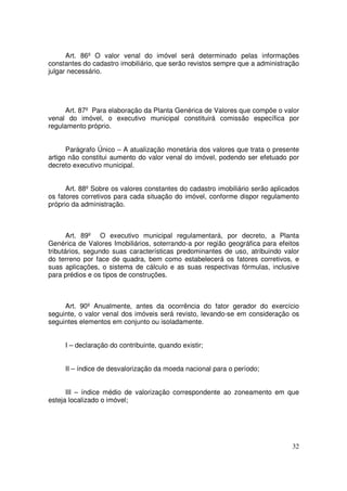 Art. 86º O valor venal do imóvel será determinado pelas informações
constantes do cadastro imobiliário, que serão revistos sempre que a administração
julgar necessário.




      Art. 87º Para elaboração da Planta Genérica de Valores que compõe o valor
venal do imóvel, o executivo municipal constituirá comissão específica por
regulamento próprio.


      Parágrafo Único – A atualização monetária dos valores que trata o presente
artigo não constitui aumento do valor venal do imóvel, podendo ser efetuado por
decreto executivo municipal.


      Art. 88º Sobre os valores constantes do cadastro imobiliário serão aplicados
os fatores corretivos para cada situação do imóvel, conforme dispor regulamento
próprio da administração.



       Art. 89º O executivo municipal regulamentará, por decreto, a Planta
Genérica de Valores Imobiliários, soterrando-a por região geográfica para efeitos
tributários, segundo suas características predominantes de uso, atribuindo valor
do terreno por face de quadra, bem como estabelecerá os fatores corretivos, e
suas aplicações, o sistema de cálculo e as suas respectivas fórmulas, inclusive
para prédios e os tipos de construções.



     Art. 90º Anualmente, antes da ocorrência do fator gerador do exercício
seguinte, o valor venal dos imóveis será revisto, levando-se em consideração os
seguintes elementos em conjunto ou isoladamente.


     I – declaração do contribuinte, quando existir;


     II – índice de desvalorização da moeda nacional para o período;


      III – índice médio de valorização correspondente ao zoneamento em que
esteja localizado o imóvel;




                                                                               32
 