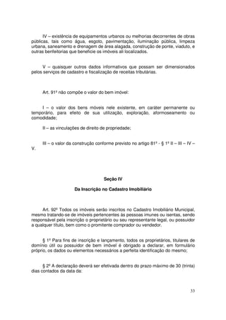IV – existência de equipamentos urbanos ou melhorias decorrentes de obras
públicas, tais como água, esgoto, pavimentação, iluminação pública, limpeza
urbana, saneamento e drenagem de área alagada, construção de ponte, viaduto, e
outras benfeitorias que beneficie os imóveis ali localizados.


     V – quaisquer outros dados informativos que possam ser dimensionados
pelos serviços de cadastro e fiscalização de receitas tributárias.



     Art. 91º não compõe o valor do bem imóvel:


     I – o valor dos bens móveis nele existente, em caráter permanente ou
temporário, para efeito de sua utilização, exploração, aformoseamento ou
comodidade;

     II – as vinculações de direito de propriedade;


     III – o valor da construção conforme previsto no artigo 81º - § 1º II – III – IV –
V.




                                      Seção IV

                      Da Inscrição no Cadastro Imobiliário



     Art. 92º Todos os imóveis serão inscritos no Cadastro Imobiliário Municipal,
mesmo tratando-se de imóveis pertencentes às pessoas imunes ou isentas, sendo
responsável pela inscrição o proprietário ou seu representante legal, ou possuidor
a qualquer título, bem como o promitente comprador ou vendedor.


      § 1º Para fins de inscrição e lançamento, todos os proprietários, titulares de
domínio útil ou possuidor de bem imóvel é obrigado a declarar, em formulário
próprio, os dados ou elementos necessários a perfeita identificação do mesmo;


      § 2º A declaração deverá ser efetivada dentro do prazo máximo de 30 (trinta)
dias contados da data da:



                                                                                    33
 