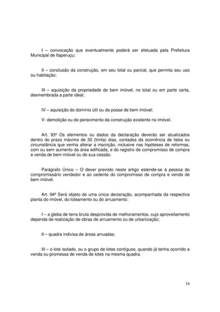 I – convocação que eventualmente poderá ser efetuada pela Prefeitura
Municipal de Itaperuçu;


     II – conclusão da construção, em seu total ou parcial, que permita seu uso
ou habitação;


    III – aquisição da propriedade de bem imóvel, no total ou em parte certa,
desmembrada a parte ideal;


     IV – aquisição do domínio útil ou da posse de bem imóvel;

     V- demolição ou do perecimento da construção existente no imóvel.


      Art. 93º Os elementos ou dados da declaração deverão ser atualizados
dentro do prazo máximo de 30 (trinta) dias, contados da ocorrência de fatos ou
circunstância que venha alterar a inscrição, inclusive nas hipóteses de reformas,
com ou sem aumento da área edificada, e do registro de compromisso de compra
e venda de bem imóvel ou de sua cessão.


     Parágrafo Único – O dever previsto neste artigo estende-se à pessoa do
compromissário vendedor e ao cedente do compromisso de compra e venda de
bem imóvel.


      Art. 94º Será objeto de uma única declaração, acompanhada da respectiva
planta do imóvel, do loteamento ou do arruamento:


     I – a gleba de terra bruta desprovida de melhoramentos, cujo aproveitamento
dependa de realização de obras de arruamento ou de urbanização;


     II – quadra indivisa de áreas arruadas;


     III – o lote isolado, ou o grupo de lotes contíguos, quando já tenha ocorrido a
venda ou promessa de venda de lotes na mesma quadra.




                                                                                 34
 