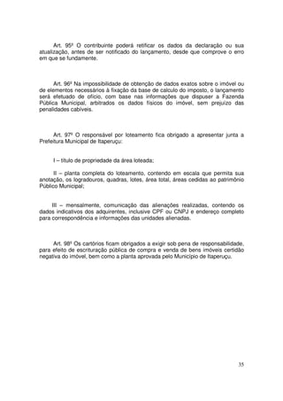Art. 95º O contribuinte poderá retificar os dados da declaração ou sua
atualização, antes de ser notificado do lançamento, desde que comprove o erro
em que se fundamente.



      Art. 96º Na impossibilidade de obtenção de dados exatos sobre o imóvel ou
de elementos necessários à fixação da base de calculo do imposto, o lançamento
será efetuado de ofício, com base nas informações que dispuser a Fazenda
Pública Municipal, arbitrados os dados físicos do imóvel, sem prejuízo das
penalidades cabíveis.



     Art. 97º O responsável por loteamento fica obrigado a apresentar junta a
Prefeitura Municipal de Itaperuçu:


     I – título de propriedade da área loteada;

      II – planta completa do loteamento, contendo em escala que permita sua
anotação, os logradouros, quadras, lotes, área total, áreas cedidas ao patrimônio
Público Municipal;


     III – mensalmente, comunicação das alienações realizadas, contendo os
dados indicativos dos adquirentes, inclusive CPF ou CNPJ e endereço completo
para correspondência e informações das unidades alienadas.



     Art. 98º Os cartórios ficam obrigados a exigir sob pena de responsabilidade,
para efeito de escrituração pública de compra e venda de bens imóveis certidão
negativa do imóvel, bem como a planta aprovada pelo Município de Itaperuçu.




                                                                              35
 