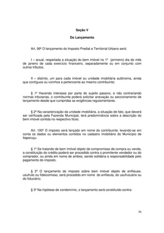 Seção V

                                Do Lançamento


     Art. 99º O lançamento do Imposto Predial e Territorial Urbano será:


     I – anual, respeitada a situação do bem imóvel no 1º (primeiro) dia do mês
de janeiro de cada exercício financeiro, separadamente ou em conjunto com
outros tributos.


     II – distinto, um para cada imóvel ou unidade imobiliária autônoma, ainda
que contíguos ou vizinhos e pertencente ao mesmo contribuinte;


     § 1º Havendo interesse por parte do sujeito passivo, e não contrariando
normas tributarias, o contribuinte poderá solicitar anexação ou seccionamento de
lançamento desde que cumpridas as exigências regulamentares.


     § 2º Na caracterização da unidade imobiliária, a situação de fato, que deverá
ser verificada pela Fazenda Municipal, terá predominância sobre a descrição do
bem imóvel contida no respectivo titulo.


      Art. 100º O imposto será lançado em nome do contribuinte, levando-se em
conta os dados ou elementos contidos no cadastro imobiliário do Município de
Itaperuçu.


     § 1º Se tratando de bem imóvel objeto de compromisso de compra ou venda,
a constituição do crédito poderá ser procedido contra o promitente vendedor ou do
comprador, ou ainda em nome de ambos, sendo solidária a responsabilidade pelo
pagamento do imposto.


      § 2º O lançamento do imposto sobre bem imóvel objeto de enfiteuse,
usufruto ou fideicomisso, será procedido em nome do enfiteuta, do usufrutuário ou
do fiduciário;


     § 3º Na hipótese de condomínio, o lançamento será constituído contra:




                                                                               36
 