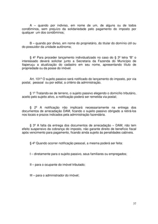 A – quando por indiviso, em nome de um, de alguns ou de todos
condôminos, sem prejuízo da solidariedade pelo pagamento do imposto por
qualquer um dos condôminos;


     B – quando por diviso, em nome do proprietário, do titular do domínio útil ou
do possuidor da unidade autônoma;


      § 4º Para proceder lançamento individualizado no caso do § 3º letra “B” o
interessado deverá solicitar junto a Secretaria da Fazenda do Município de
Itaperuçu a atualização do cadastro em seu nome, apresentando título de
propriedade ou da posse do imóvel.


     Art. 101º O sujeito passivo será notificado do lançamento do imposto, por via
postal, pessoal ou por edital, a critério da administração.


      § 1º Tratando-se de terreno, o sujeito passivo elegendo o domicílio tributário,
aceito pelo sujeito ativo, a notificação poderá ser remetida via postal;


      § 2º A notificação não implicará necessariamente na entrega dos
documentos de arrecadação DAM, ficando o sujeito passivo obrigado a retirá-los
nos locais e prazos indicados pela administração fazendária.


      § 3º A falta da entrega dos documentos de arrecadação – DAM, não tem
efeito suspensivo da cobrança do imposto, não garante direito de benefício fiscal
após vencimento para pagamento, ficando ainda sujeito às penalidades cabíveis.


     § 4º Quando ocorrer notificação pessoal, a mesma poderá ser feita:


     I – diretamente para o sujeito passivo, seus familiares ou empregados;


     II – para o ocupante do imóvel tributado;


     III – para o administrador do imóvel;




                                                                                  37
 