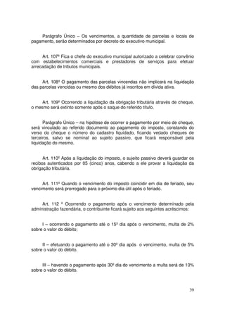 Parágrafo Único – Os vencimentos, a quantidade de parcelas e locais de
pagamento, serão determinados por decreto do executivo municipal.


     Art. 107º Fica o chefe do executivo municipal autorizado a celebrar convênio
com estabelecimentos comerciais e prestadores de serviços para efetuar
arrecadação de tributos municipais.


     Art. 108º O pagamento das parcelas vincendas não implicará na liquidação
das parcelas vencidas ou mesmo dos débitos já inscritos em dívida ativa.


     Art. 109º Ocorrendo a liquidação da obrigação tributária através de cheque,
o mesmo será extinto somente após o saque do referido título.


      Parágrafo Único – na hipótese de ocorrer o pagamento por meio de cheque,
será vinculado ao referido documento ao pagamento do imposto, constando do
verso do cheque o número do cadastro liquidado, ficando vedado cheques de
terceiros, salvo se nominal ao sujeito passivo, que ficará responsável pela
liquidação do mesmo.


      Art. 110º Após a liquidação do imposto, o sujeito passivo deverá guardar os
recibos autenticados por 05 (cinco) anos, cabendo a ele provar a liquidação da
obrigação tributária.


     Art. 111º Quando o vencimento do imposto coincidir em dia de feriado, seu
vencimento será prorrogado para o próximo dia útil após o feriado.


     Art. 112 º Ocorrendo o pagamento após o vencimento determinado pela
administração fazendária, o contribuinte ficará sujeito aos seguintes acréscimos:


     I – ocorrendo o pagamento até o 15º dia após o vencimento, multa de 2%
sobre o valor do débito;


     II – efetuando o pagamento até o 30º dia após o vencimento, multa de 5%
sobre o valor do débito.


     III – havendo o pagamento após 30º dia do vencimento a multa será de 10%
sobre o valor do débito.



                                                                              39
 