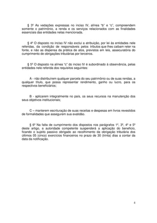 § 3º As vedações expressas no inciso IV, alínea “b” e “c”, compreendem
somente o patrimônio, a renda e os serviços relacionados com as finalidades
essenciais das entidades nelas mencionada.


    § 4º O disposto no inciso IV não exclui a atribuição, por lei às entidades nele
referidas, da condição de responsáveis pelos tributos que lhes caibam reter na
fonte, e não as dispensa da prática de atos, previstos em leis, assecuratória do
cumprimento de obrigações tributárias por terceiros.


    § 5º O disposto na alínea “c” do inciso IV é subordinado à observância, pelas
entidades nele referida dos requisitos seguintes:


     A - não distribuírem qualquer parcela do seu patrimônio ou de suas rendas, a
qualquer título, que possa representar rendimento, ganho ou lucro, para os
respectivos beneficiários;


     B - aplicarem integralmente no país, os seus recursos na manutenção dos
seus objetivos institucionais;


      C – manterem escrituração de suas receitas e despesas em livros revestidos
de formalidades que assegurem sua exatidão.


      § 6º Na falta de cumprimento dos dispostos nos parágrafos 1º, 3º, 4º e 5º
deste artigo, a autoridade competente suspenderá a aplicação do beneficio,
ficando o sujeito passivo obrigado ao recolhimento da obrigação tributária dos
últimos 05 (cinco) exercícios financeiros no prazo de 30 (trinta) dias a contar da
data da notificação.




                                                                                 4
 