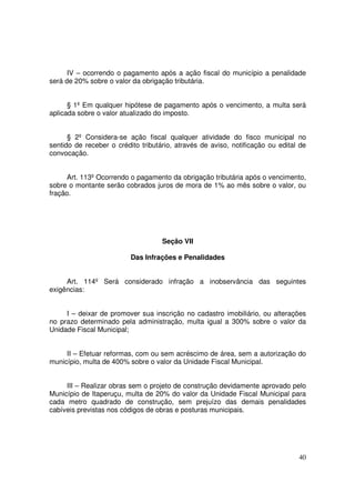 IV – ocorrendo o pagamento após a ação fiscal do município a penalidade
será de 20% sobre o valor da obrigação tributária.


      § 1º Em qualquer hipótese de pagamento após o vencimento, a multa será
aplicada sobre o valor atualizado do imposto.


      § 2º Considera-se ação fiscal qualquer atividade do fisco municipal no
sentido de receber o crédito tributário, através de aviso, notificação ou edital de
convocação.


      Art. 113º Ocorrendo o pagamento da obrigação tributária após o vencimento,
sobre o montante serão cobrados juros de mora de 1% ao mês sobre o valor, ou
fração.




                                    Seção VII

                          Das Infrações e Penalidades


     Art. 114º Será considerado infração a inobservância das seguintes
exigências:


     I – deixar de promover sua inscrição no cadastro imobiliário, ou alterações
no prazo determinado pela administração, multa igual a 300% sobre o valor da
Unidade Fiscal Municipal;


     II – Efetuar reformas, com ou sem acréscimo de área, sem a autorização do
município, multa de 400% sobre o valor da Unidade Fiscal Municipal.


     III – Realizar obras sem o projeto de construção devidamente aprovado pelo
Município de Itaperuçu, multa de 20% do valor da Unidade Fiscal Municipal para
cada metro quadrado de construção, sem prejuízo das demais penalidades
cabíveis previstas nos códigos de obras e posturas municipais.




                                                                                40
 