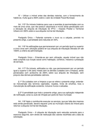 IV – Utilizar o imóvel antes das devidas vistorias, com o fornecimento de
habite-se, multa igual a 400% sobre o valor da Unidade Fiscal Municipal.


     Art. 115º Os imóveis lindeiros para ruas e avenidas já pavimentadas com ou
mais de cinco anos, que não possuir calçamento e muros serão penalizados com
a elevação da alíquota de tributação do IPTU – Imposto Predial e Territorial
Urbano em 300% sobre a sua alíquota normal de tributação.


     Parágrafo Único – Faltando somente o muro ou a calçada, previsto no
presente artigo, a penalidade será reduzida em 50%.


      Art. 116º As edificações que permanecerem por um período igual ou superior
a cinco anos sem utilização poderá ter sua alíquota de tributação elevada em até
1000% a critério da administração.


      Parágrafo Único – Entende-se por sem utilização, aquele imóvel que não
está cumprido sua função social como habitação, comércio, indústria e prestação
de serviços.


      Art. 117º Os imóveis, edificados ou não, que permanecerem por um período
igual a superior a 06 (seis) meses sem os devidos cuidados com a limpeza, serão
penalizados com acréscimo de 200% sobre sua alíquota de tributação, sem
prejuízo das demais penalidades cabíveis.


    § 1º Os cuidados com a limpeza a que se refere o presente artigo, entende-
se manutenção dos terrenos capinados, roçados, livres de entulhos, lixos e
manutenção da edificação existente, inclusive muros e calcadas.


     § 2º A penalidade que trata o presente artigo, para sua aplicação independe
de notificação, aviso ou auto de infração por parte do fisco municipal.


      Art. 118º Após o contribuinte executar os serviços, que por falta dos mesmos
está sendo penalizado, deverá requerer junto ao município vistoria do imóvel para
retornar a alíquota normal de tributação.


       Parágrafo Único – A alíquota de tributação será reduzida somente para o
exercício seguinte, sem direito de restituição dos valores recolhidos até a data da
solicitação.



                                                                                41
 