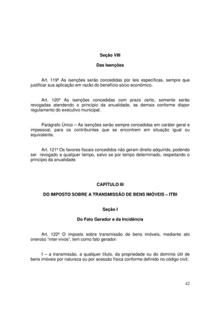 Seção VIII

                                 Das Isenções


       Art. 119º As isenções serão concedidas por leis específicas, sempre que
justificar sua aplicação em razão do benefício sócio econômico.


      Art. 120º As isenções concedidas com prazo certo, somente serão
revogadas atendendo o princípio da anualidade, as demais conforme dispor
regulamento do executivo municipal.


     Parágrafo Único – As isenções serão sempre concedidas em caráter geral e
impessoal, para os contribuintes que se encontrem em situação igual ou
equivalente.


      Art. 121º Os favores fiscais concedidos não geram direito adquirido, podendo
ser revogado a qualquer tempo, salvo se por tempo determinado, respeitando o
princípio da anualidade.




                                  CAPÍTULO III

      DO IMPOSTO SOBRE A TRANSMISSÃO DE BENS IMÓVEIS – ITBI


                                     Seção I

                       Do Fato Gerador e da Incidência


     Art. 122º O imposto sobre transmissão de bens imóveis, mediante ato
oneroso “inter-vivos”, tem como fato gerador:


     I – a transmissão, a qualquer título, da propriedade ou do domínio útil de
bens imóveis por natureza ou por acessão física conforme definido no código civil;




                                                                               42
 