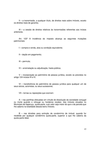 II – a transmissão, a qualquer título, de direitos reais sobre imóveis, exceto
os direitos reais de garantia;


      III – a cessão de direitos relativos às transmissões referentes aos incisos
anteriores.


      Art. 123º A incidência do imposto alcança as seguintes mutações
patrimoniais:


     I – compra e venda, atos ou condição equivalente;


     II – dação em pagamento;


     III – permuta;


     IV – arrematação ou adjudicação, hasta pública;


      V – incorporação ao patrimônio de pessoa jurídica, exceto os previstos no
artigo 124 incisos III e IV.


     VI – transferência do patrimônio de pessoa jurídica para qualquer um de
seus sócios, acionistas, ou seus sucessores;


     VII – tornas ou reposições que ocorram:


      A – nas partilhas efetuadas em virtude de dissolução da sociedade conjugal
ou morte quando o cônjuge ou herdeiros receber, dos imóveis situados no
Município de Itaperuçu, quota-parte, cujo valor seja maior do que o da parcela que
lhe caberia na totalidade desses bens imóveis;


     B – nas divisões para extinção de condomínio de imóvel, quando for
recebida por qualquer condômino quota-parte, superior a que lhe caberia da
quota-parte ideal.




                                                                                 43
 