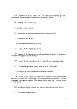 VIII – mandato em causa própria em seus subestabelecimentos, quando o
instrumentos conter os requisitos essenciais à compra e venda;


     IX – instituição de fideicomisso;


     X – enfiteuse e subenfiteuse;


     XI – nas rendas constituídas e expressamente sobre o imóvel;


     XII – concessão real de uso;


     XIII – concessão de direitos de usufruto;


     XIV – cessão de direitos ao usucapião;


      XV – cessão de direitos do arrematante ou adjucante, depois de assinado o
auto de arrematação ou de adjudicação;


     XVI – cessão de promessa de venda ou cessão de promessa de cessão;


     XVII – cessão física quando houver pagamento de indenização;


     XVIII – cessão de direitos sobre permuta de bens imóveis;


     XIX – qualquer ato judicial ou extrajudicial “inter-vivos” não especificados
neste artigo que importe ou se resolva em transmissão a título oneroso, de bens
imóveis por natureza ou acessão física, ou de direitos reais sobre imóveis, exceto
os de garantia;


     XX – cessão de direitos relativos aos atos mencionados no artigo anterior.


     § 1º Será devido novo imposto:



                                                                                  44
 