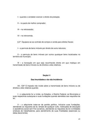 I – quando o vendedor exercer o direito de prelação;


     II – no pacto de melhor comprador;


     III – na retrocessão;


     IV – na retrovenda.


     § 2º Equipara-se ao contrato de compra e venda para efeitos fiscais:


     I – a permuta de bens imóveis por direito de outra natureza;


       II – a permuta de bens imóveis por outros quaisquer bens localizados no
território do município;


     III – a transação em que seja reconhecido direito em que implique em
transmissão de bens imóveis ou de direitos a eles relativos.




                                     Seção I I

                      Das Imunidades e da não Incidência


       Art. 124º O imposto não incide sobre a transmissão de bens imóveis ou de
direitos a eles relativos quando:


     I – o adquirente for a União, os Estados, o Distrito Federal, os Municípios e
suas respectivas autarquias e suas fundações quando atendidos aos requisitos da
lei;


      II – o adquirente tratar-se de partido político, inclusive suas fundações,
atendendo os requisitos da lei, templo de qualquer culto, instituições de educação
e assistência social sem fins lucrativos, atendendo os requisitos da lei e entidades
sindicais de trabalhadores, para atendimento de suas finalidades essenciais ou
delas decorrentes;


                                                                                 45
 