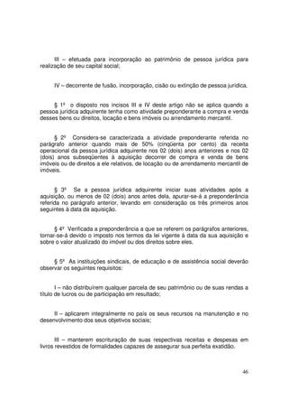 III – efetuada para incorporação ao patrimônio de pessoa jurídica para
realização de seu capital social;


     IV – decorrente de fusão, incorporação, cisão ou extinção de pessoa jurídica.


     § 1º o disposto nos incisos III e IV deste artigo não se aplica quando a
pessoa jurídica adquirente tenha como atividade preponderante a compra e venda
desses bens ou direitos, locação e bens imóveis ou arrendamento mercantil.


      § 2º Considera-se caracterizada a atividade preponderante referida no
parágrafo anterior quando mais de 50% (cinqüenta por cento) da receita
operacional da pessoa jurídica adquirente nos 02 (dois) anos anteriores e nos 02
(dois) anos subseqüentes à aquisição decorrer de compra e venda de bens
imóveis ou de direitos a ele relativos, de locação ou de arrendamento mercantil de
imóveis.


      § 3º Se a pessoa jurídica adquirente iniciar suas atividades após a
aquisição, ou menos de 02 (dois) anos antes dela, apurar-se-á a preponderância
referida no parágrafo anterior, levando em consideração os três primeiros anos
seguintes à data da aquisição.


      § 4º Verificada a preponderância a que se referem os parágrafos anteriores,
tornar-se-á devido o imposto nos termos da lei vigente à data da sua aquisição e
sobre o valor atualizado do imóvel ou dos direitos sobre eles.


     § 5º As instituições sindicais, de educação e de assistência social deverão
observar os seguintes requisitos:


       I – não distribuírem qualquer parcela de seu patrimônio ou de suas rendas a
título de lucros ou de participação em resultado;


     II – aplicarem integralmente no país os seus recursos na manutenção e no
desenvolvimento dos seus objetivos sociais;


       III – manterem escrituração de suas respectivas receitas e despesas em
livros revestidos de formalidades capazes de assegurar sua perfeita exatidão.



                                                                               46
 