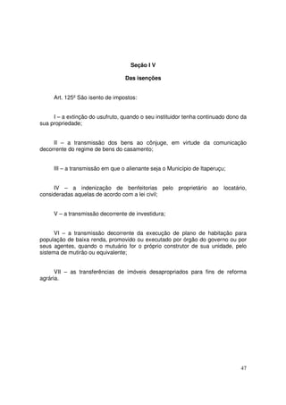 Seção I V

                                 Das isenções


     Art. 125º São isento de impostos:


     I – a extinção do usufruto, quando o seu instituidor tenha continuado dono da
sua propriedade;


     II – a transmissão dos bens ao cônjuge, em virtude da comunicação
decorrente do regime de bens do casamento;


     III – a transmissão em que o alienante seja o Município de Itaperuçu;


     IV – a indenização de benfeitorias pelo proprietário ao locatário,
consideradas aquelas de acordo com a lei civil;


     V – a transmissão decorrente de investidura;


      VI – a transmissão decorrente da execução de plano de habitação para
população de baixa renda, promovido ou executado por órgão do governo ou por
seus agentes, quando o mutuário for o próprio construtor de sua unidade, pelo
sistema de mutirão ou equivalente;


      VII – as transferências de imóveis desapropriados para fins de reforma
agrária.




                                                                               47
 