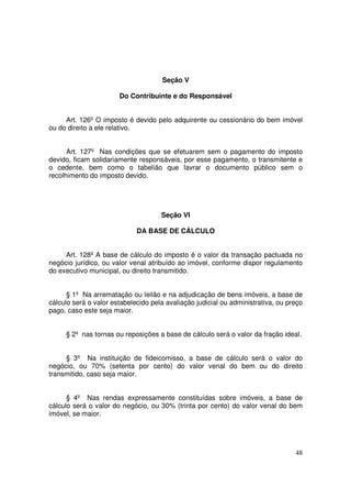 Seção V

                       Do Contribuinte e do Responsável


     Art. 126º O imposto é devido pelo adquirente ou cessionário do bem imóvel
ou do direito a ele relativo.


      Art. 127º Nas condições que se efetuarem sem o pagamento do imposto
devido, ficam solidariamente responsáveis, por esse pagamento, o transmitente e
o cedente, bem como o tabelião que lavrar o documento público sem o
recolhimento do imposto devido.




                                     Seção VI

                             DA BASE DE CÁLCULO


     Art. 128º A base de cálculo do imposto é o valor da transação pactuada no
negócio jurídico, ou valor venal atribuído ao imóvel, conforme dispor regulamento
do executivo municipal, ou direito transmitido.


      § 1º Na arrematação ou leilão e na adjudicação de bens imóveis, a base de
cálculo será o valor estabelecido pela avaliação judicial ou administrativa, ou preço
pago, caso este seja maior.


     § 2º nas tornas ou reposições a base de cálculo será o valor da fração ideal.


     § 3º Na instituição de fideicomisso, a base de cálculo será o valor do
negócio, ou 70% (setenta por cento) do valor venal do bem ou do direito
transmitido, caso seja maior.


      § 4º Nas rendas expressamente constituídas sobre imóveis, a base de
cálculo será o valor do negócio, ou 30% (trinta por cento) do valor venal do bem
imóvel, se maior.




                                                                                  48
 