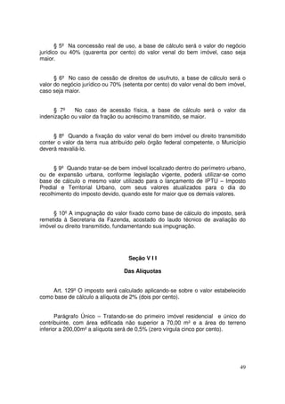 § 5º Na concessão real de uso, a base de cálculo será o valor do negócio
jurídico ou 40% (quarenta por cento) do valor venal do bem imóvel, caso seja
maior.


      § 6º No caso de cessão de direitos de usufruto, a base de cálculo será o
valor do negócio jurídico ou 70% (setenta por cento) do valor venal do bem imóvel,
caso seja maior.


     § 7º    No caso de acessão física, a base de cálculo será o valor da
indenização ou valor da fração ou acréscimo transmitido, se maior.


     § 8º Quando a fixação do valor venal do bem imóvel ou direito transmitido
conter o valor da terra nua atribuído pelo órgão federal competente, o Município
deverá reavaliá-lo.


      § 9º Quando tratar-se de bem imóvel localizado dentro do perímetro urbano,
ou de expansão urbana, conforme legislação vigente, poderá utilizar-se como
base de cálculo o mesmo valor utilizado para o lançamento de IPTU – Imposto
Predial e Territorial Urbano, com seus valores atualizados para o dia do
recolhimento do imposto devido, quando este for maior que os demais valores.


     § 10º A impugnação do valor fixado como base de cálculo do imposto, será
remetida à Secretaria da Fazenda, acostado do laudo técnico de avaliação do
imóvel ou direito transmitido, fundamentando sua impugnação.




                                   Seção V I I

                                 Das Alíquotas


    Art. 129º O imposto será calculado aplicando-se sobre o valor estabelecido
como base de cálculo a alíquota de 2% (dois por cento).


       Parágrafo Único – Tratando-se do primeiro imóvel residencial e único do
contribuinte, com área edificada não superior a 70,00 m² e a área do terreno
inferior a 200,00m² a alíquota será de 0,5% (zero vírgula cinco por cento).




                                                                               49
 