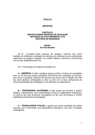 TÍTULO II


                                   IMPOSTOS


                             CAPÍTULO I
                IMPOSTO SOBRE SERVIÇOS DE QUALQUER
                  NATUREZA DO FATO IMPONÍVEL E DA
                       HIPÓTESE DE INCIDÊNCIA


                                    Seção I
                                Do Fato Gerador


      Art. 6º O imposto sobre serviços de qualquer natureza tem como
hipótese de incidência a prestação de serviços por empresas ou por profissionais
autônomos de qualquer categoria, em caráter habitual, eventual ou intermitente
com ou sem estabelecimento fixo.


     Art. 7º Para efeito de incidência considera-se:


       A – EMPRESA: é toda e qualquer pessoa jurídica, inclusive as sociedades
civis, ou de fato que exercer atividades econômicas com prestação de serviços,
bem como o prestador individual de serviços que contar com o trabalho de mais
que duas pessoas, empregados ou não, ou com um ou mais, profissionais da
mesma qualificação do empregador, firma individual ou cooperativas.



       B – PROFISSIONAL AUTÔNOMO: é todo aquele que fornecer o próprio
trabalho, habitualmente, sem subordinação jurídica ou dependência hierárquica,
no máximo com dois auxiliares, empregados ou não, que não possua a mesma
habilitação profissional do empregador.



     C – TRABALHADOR AVULSO: é aquele que exerce atividades de caráter
eventual, sem continuidade, sob dependência hierárquica, mas sem vinculação
empregatícia.




                                                                              5
 