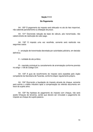 Seção V I I I

                                   Do Pagamento


      Art. 130º O pagamento do imposto será efetuado no ato do fato imponível,
não cabendo parcelamento ou dilatação de prazo.

      Art. 131º Ocorrendo redução da base de cálculo, pós transmissão, não
caberá direito de restituição de valor pago.


      Art. 132º O imposto uma vez recolhido, somente será restituído nos
seguintes casos:


        I – anulação de transmissão decretada por autoridade judiciária, em decisão
definitiva;


      II – nulidade do ato jurídico;


       III – rescisão contratual ou cancelamento de arrematação conforme previsto
no artigo 1.136 do Código Civil.


     Art. 133º A guia de recolhimento do imposto será expedida pelo órgão
competente da Secretaria de Fazenda, conforme dispor regulamento próprio.


       Art. 134º Ocorrendo a liquidação do imposto através de cheque, somente
será extinto o crédito tributário após a compensação do referido documento em
favor do sujeito ativo.


       Art. 135º Na hipótese do pagamento do imposto com cheque, não será
aceite Cheques de terceiros, sendo que deverá ser vinculado o pagamento do
imposto ao cheque do sujeito passivo.




                                                                                50
 