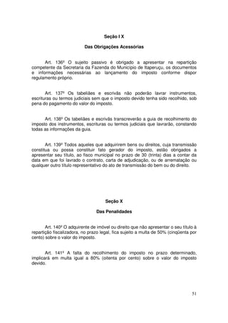 Seção I X

                          Das Obrigações Acessórias


      Art. 136º O sujeito passivo é obrigado a apresentar na repartição
competente da Secretaria da Fazenda do Município de Itaperuçu, os documentos
e informações necessárias ao lançamento do imposto conforme dispor
regulamento próprio.


       Art. 137º Os tabeliães e escrivãs não poderão lavrar instrumentos,
escrituras ou termos judiciais sem que o imposto devido tenha sido recolhido, sob
pena do pagamento do valor do imposto.


      Art. 138º Os tabeliães e escrivãs transcreverão a guia de recolhimento do
imposto dos instrumentos, escrituras ou termos judiciais que lavrarão, constando
todas as informações da guia.


       Art. 139º Todos aqueles que adquirirem bens ou direitos, cuja transmissão
constitua ou possa constituir fato gerador do imposto, estão obrigados a
apresentar seu título, ao fisco municipal no prazo de 30 (trinta) dias a contar da
data em que foi lavrado o contrato, carta de adjudicação, ou de arrematação ou
qualquer outro título representativo do ato de transmissão do bem ou do direito.




                                     Seção X

                                Das Penalidades


       Art. 140º O adquirente de imóvel ou direito que não apresentar o seu título à
repartição fiscalizadora, no prazo legal, fica sujeito a multa de 50% (cinqüenta por
cento) sobre o valor do imposto.


       Art. 141º A falta do recolhimento do imposto no prazo determinado,
implicará em multa igual a 80% (oitenta por cento) sobre o valor do imposto
devido.




                                                                                 51
 