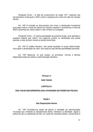 Parágrafo Único – A falta do cumprimento do artigo 137º, implicará aos
serventuários multa igual a 160% (cento e sessenta por cento) do valor do imposto
devido.


      Art. 142º A omissão ou documentos com erros, e declaração fraudulenta
que possa reduzir a base de cálculo do imposto sujeitará o contribuinte a multa de
200% (duzentos por cento) sobre o valor omisso ou sonegado.


       Parágrafo Único – A mesma penalidade do presente artigo, será aplicada a
qualquer pessoa que intervir nos negócios jurídico ou declaração que possa
precisar o valor do bem imóvel ou direito transmitido.


       Art. 143º O crédito tributário, não sendo liquidado no prazo determinado,
fica sujeito a atualização do valor, sem prejuízo das demais penalidades previstas.


      Art. 144º Aplica-se, no que couber, os princípios, normas e demais
disposições desta lei relativo a administração tributária.




                                   TÍTULO I V

                                  DAS TAXAS


                                   CAPÍTULO I

   DAS TAXAS DECORRENTES DAS ATIVIDADES DO PODER DE POLÍCIA



                                     Seção I

                            Das Disposições Gerais


       Art. 145º Considera-se poder de polícia a atividade da administração
municipal que, limitando ou disciplinando direito, interesse ou liberdade, regula a
prática do ato ou abstenção de fato, em razão de interesse público, concernente à


                                                                                52
 
