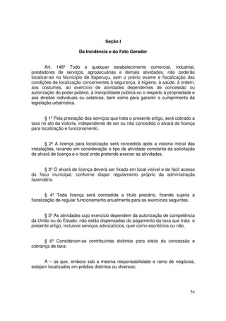 Seção I

                        Da Incidência e do Fato Gerador


       Art. 148º Todo e qualquer estabelecimento comercial, industrial,
prestadores de serviços, agropecuárias e demais atividades, não poderão
localizar-se no Município de Itaperuçu, sem o prévio exame e fiscalização das
condições de localização concernentes à segurança, à higiene, à saúde, à ordem,
aos costumes, ao exercício de atividades dependentes de concessão ou
autorização do poder público, à tranqüilidade pública ou o respeito à propriedade e
aos direitos individuais ou coletivos, bem como para garantir o cumprimento da
legislação urbanística.


       § 1º Pela prestação dos serviços que trata o presente artigo, será cobrado a
taxa no ato da vistoria, independente de ser ou não concedido o alvará de licença
para localização e funcionamento.


       § 2º A licença para localização será concedida após a vistoria inicial das
instalações, levando em consideração o tipo de atividade constante da solicitação
de alvará de licença e o local onde pretende exercer as atividades.


      § 3º O alvará de licença deverá ser fixado em local visível e de fácil acesso
do fisco municipal, conforme dispor regulamento próprio da administração
fazendária.


        § 4º Toda licença será concedida a título precário, ficando sujeita a
fiscalização de regular funcionamento anualmente para os exercícios seguintes.


      § 5º As atividades cujo exercício dependem da autorização de competência
da União ou do Estado, não estão dispensadas do pagamento da taxa que trata o
presente artigo, inclusive serviços advocatícios, quer como escritórios ou não.


      § 6º Consideram-se contribuintes distintos para efeito da concessão e
cobrança de taxa:


      A – os que, embora sob a mesma responsabilidade e ramo de negócios,
estejam localizados em prédios distintos ou diversos;




                                                                                54
 