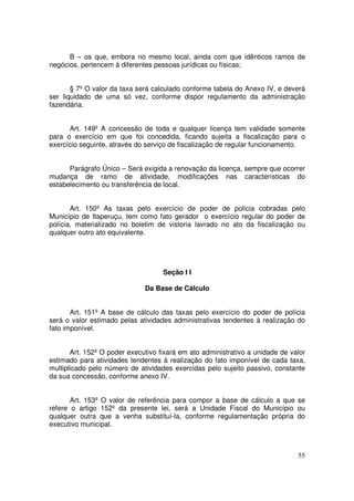 B – os que, embora no mesmo local, ainda com que idênticos ramos de
negócios, pertencem à diferentes pessoas jurídicas ou físicas;


       § 7º O valor da taxa será calculado conforme tabela do Anexo IV, e deverá
ser liquidado de uma só vez, conforme dispor regulamento da administração
fazendária.


      Art. 149º A concessão de toda e qualquer licença tem validade somente
para o exercício em que foi concedida, ficando sujeita a fiscalização para o
exercício seguinte, através do serviço de fiscalização de regular funcionamento.


      Parágrafo Único – Será exigida a renovação da licença, sempre que ocorrer
mudança de ramo de atividade, modificações nas características do
estabelecimento ou transferência de local.


       Art. 150º As taxas pelo exercício de poder de policia cobradas pelo
Município de Itaperuçu, tem como fato gerador o exercício regular do poder de
polícia, materializado no boletim de vistoria lavrado no ato da fiscalização ou
qualquer outro ato equivalente.




                                    Seção I I

                              Da Base de Cálculo


       Art. 151º A base de cálculo das taxas pelo exercício do poder de polícia
será o valor estimado pelas atividades administrativas tendentes à realização do
fato imponível.


       Art. 152º O poder executivo fixará em ato administrativo a unidade de valor
estimado para atividades tendentes à realização do fato imponível de cada taxa,
multiplicado pelo número de atividades exercidas pelo sujeito passivo, constante
da sua concessão, conforme anexo IV.


       Art. 153º O valor de referência para compor a base de cálculo a que se
refere o artigo 152º da presente lei, será a Unidade Fiscal do Município ou
qualquer outra que a venha substituí-la, conforme regulamentação própria do
executivo municipal.



                                                                               55
 