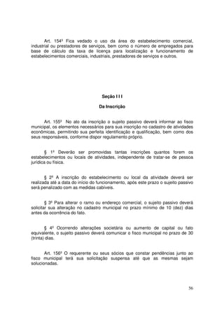 Art. 154º Fica vedado o uso da área do estabelecimento comercial,
industrial ou prestadores de serviços, bem como o número de empregados para
base de cálculo da taxa de licença para localização e funcionamento de
estabelecimentos comerciais, industriais, prestadores de serviços e outros.




                                   Seção I I I

                                  Da Inscrição


      Art. 155º No ato da inscrição o sujeito passivo deverá informar ao fisco
municipal, os elementos necessários para sua inscrição no cadastro de atividades
econômicas, permitindo sua perfeita identificação e qualificação, bem como dos
seus responsáveis, conforme dispor regulamento próprio.


       § 1º Deverão ser promovidas tantas inscrições quantos forem os
estabelecimentos ou locais de atividades, independente de tratar-se de pessoa
jurídica ou física.


       § 2º A inscrição do estabelecimento ou local da atividade deverá ser
realizada até a data do início do funcionamento, após este prazo o sujeito passivo
será penalizado com as medidas cabíveis.


        § 3º Para alterar o ramo ou endereço comercial, o sujeito passivo deverá
solicitar sua alteração no cadastro municipal no prazo mínimo de 10 (dez) dias
antes da ocorrência do fato.


        § 4º Ocorrendo alterações societária ou aumento de capital ou fato
equivalente, o sujeito passivo deverá comunicar o fisco municipal no prazo de 30
(trinta) dias.


       Art. 156º O requerente ou seus sócios que constar pendências junto ao
fisco municipal terá sua solicitação suspensa até que as mesmas sejam
solucionadas.




                                                                               56
 