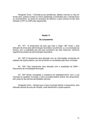 Parágrafo Único – Entende-se por pendências, débitos inscritos ou não em
dívida ativa, pessoa jurídica ou física cadastrada e paralisada sem a devida baixa
ou cancelamento, ou ainda em processo de falência, e para verificar tal fato será
utilizado o CPF ou CNPJ dos requerentes.




                                    Seção I V

                                Do Lançamento


       Art. 157º O lançamento da taxa que trata o artigo 146º inciso I, será
efetuado de ofício pela administração fazendária anualmente, ou na concessão da
licença, com a expedição dos atos que constituem seu fato imponível, conforme
regulamento próprio da administração fazendária.


      Art. 158º O lançamento será efetuado com as informações constantes do
cadastro do sujeito passivo, por ele fornecido ou constatado pelo fisco municipal.


     Art. 159º Todo lançamento será efetuado com a expedição do DAM –
Documento de Arrecadação Municipal.


       Art. 160º Sendo constatado a existência de estabelecimento, sem a sua
inscrição no cadastro municipal, o fisco municipal poderá arbitrar seu lançamento,
sem prejuízo das demais penalidades cabíveis.


      Parágrafo Único – Sempre que o fisco municipal arbitrar o lançamento, será
efetuado através de auto de infração, onde identificará o sujeito passivo.




                                                                               57
 