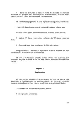 IV – deixar de comunicar a troca de ramo de atividade ou alteração
societária, ou qualquer outra modificação do estabelecimento, multa de 400%
(quatrocentos por cento) sobre a Unidade Fiscal Municipal.


        Art. 165º Falta de pagamento da taxa, implicará nas seguintes penalidades:


        I – até o 15º dia após o vencimento multa de 2% sobre o valor da taxa;


        II – até o 30º dia após o vencimento multa de 5% sobre o valor da taxa;


        III – após o 30º dia do vencimento a multa será de 10% sobre o valor da
taxa;


        IV – Ocorrendo ação fiscal a multa será de 20% sobre a taxa.


      Parágrafo Único – Considera-se ação fiscal, qualquer atividade do fisco
municipal para recebimento do crédito tributário.


       Art. 166º As multas serão aplicadas sempre sobre o valor atualizado, com
incidência de juros de mora de 1% ao mês sobre o montante atualizado dos
débitos.



                                     Seção V I I

                                   Das Isenções



       Art. 167º Ficam dispensados do pagamento da taxa de licença para
localização e funcionamento de estabelecimentos de produção, comércio,
industria, prestação de serviços e outros congêneres, as seguintes atividades:


        I – os vendedores ambulantes de jornais e revistas;


        II – os engraxates ambulantes;




                                                                                  59
 