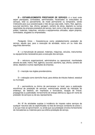 D – ESTABELECIMENTO PRESTADOR DE SERVIÇO: é o local onde
sejam planejados, contratados, administrados, fiscalizados ou executados os
serviços, total ou parcialmente, de modo permanente ou temporário, sendo
irrelevante para sua caracterização o fato de que seja sede, matriz, filial, agencia,
sucursal escritório, loja, oficina, garagem, canteiro de obras, depósito ou outras
repartições da empresa prestadora de serviço, bem como o fato de que o pessoal,
prédio, materiais, máquinas, veículos e equipamentos utilizados, sejam próprios,
contratados, alugados ou emprestados.



      Parágrafo Único – Caracteriza-se como estabelecimento prestador de
serviço, aquele que, para a execução da atividade, reúna um ou mais dos
seguintes elementos:


     A – a manutenção de pessoal, materiais, máquinas, veículos, instrumentos
ou equipamentos necessários para a execução dos serviços.


      B – estrutura organizacional, administrativa ou operacional, manifestada
através da sede, matriz, filial, agência, sucursal, escritório, loja, oficina, canteiro de
obras, depósito e outras repartições da empresa.


      C – inscrição nos órgãos previdenciários.


     D – indicação como domicílio fiscal, para efeitos de tributos federal, estadual
ou municipal.


      E – permanência ou ânimo de permanecer no local, para a exploração
econômica de prestação de serviços, exteriorizada através da indicação do
endereço, do telefone, em impressos e formulários, locação de imóvel,
propaganda ou publicidade, fornecimento de energia elétrica ou água em nome do
prestador de serviços ou de seu representante.



     Art. 8º As atividades sujeitas à incidência do imposto sobre serviços de
qualquer natureza são as especificadas na lista de serviços constante do anexo I,
e as que mais se aproximarem, ou ainda que sua prestação envolva fornecimento
de mercadorias ou materiais para sua efetiva prestação de serviço.




                                                                                        6
 