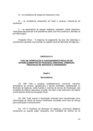 III – os vendedores de artigos de artesanato e arte;


      IV – os vendedores ambulantes de frutas e verduras, tratando-se de
produtores;


        V – as associações de classes religiosas, estudantil, clubes esportivos,
instituições educacionais e de assistência social, sem fins lucrativos e atendido os
princípios legais.


       Parágrafo Único – A dispensa do pagamento da taxa não desobriga o
contribuinte a proceder sua inscrição no cadastro fiscal do Município de Itaperuçu.




                                  CAPÍTULO I I I

        TAXA DE VERIFICAÇÃO E FUNCIONAMENTO REGULAR DE
      ESTABELECIMENTOS DE PRODUÇÃO, INDÚSTRIA, COMÉRCIO,
              PRESTAÇÃO DE SERVIÇOS E CONGÊNERES



                                      Seção I

                                  Da Incidência


       Art. 168º Todo e qualquer estabelecimento, comercial, industrial,
prestadores de serviços, agropecuária e demais atividades, estabelecidos no
Município de Itaperuçu, estão sujeitos a vistorias do serviço de fiscalização, das
condições de higiene, segurança, à saúde, da ordem e dos costumes e do regular
funcionamento conforme concessão inicial.


       Art. 169º Toda vistoria e fiscalização realizada será caracterizada como
reformulação do alvará de licença inicialmente concedido como taxa de licença
para localização e funcionamento.


      Art. 170º A Prefeitura do Município de Itaperuçu, promoverá diligência
anualmente ou quando julgar necessário, com finalidade de verificar se os



                                                                                 60
 