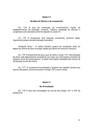 Seção I I I

                     Da Base de Cálculo e do Lançamento


      Art. 174º A taxa de verificação de funcionamento regular de
estabelecimentos de produção, comércio, indústria, prestação de serviços e
congêneres será calculada conforme disposto no anexo IV.


      Art. 175º O lançamento será efetuado anualmente conforme dispor
regulamento próprio da administração fazendária.


      Parágrafo Único – O crédito tributário poderá ser constituído antes ou
depois da vistoria do fisco municipal, desde que dentro do exercício financeiro.


        Art. 176º O lançamento da taxa a que se refere o artigo 174º será efetuado
de ofício, pelo departamento competente com base nas informações constante do
cadastro inicial do sujeito passivo, ou pelas informações coletadas pelo serviço de
fiscalização no ato da vistoria.


      Art. 177º O contribuinte fica obrigado a atualizar seu cadastro sempre que
ocorrer alterações, conforme previsto no artigo 155º e seus incisos.




                                    Seção I V

                                Da Arrecadação

      Art. 178º A taxa será arrecadada nos termos dos artigos 161º a 163º da
presente lei.




                                                                                62
 