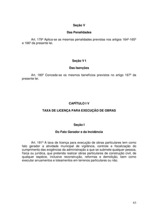 Seção V

                                Das Penalidades

      Art. 179º Aplica-se as mesmas penalidades previstas nos artigos 164º-165º
e 166º da presente lei.




                                    Seção V I

                                  Das Isenções

      Art. 180º Concede-se os mesmos benefícios previstos no artigo 167º da
presente lei.




                                  CAPÍTULO I V

              TAXA DE LICENÇA PARA EXECUÇÃO DE OBRAS



                                      Seção I

                        Do Fato Gerador e da Incidência


       Art. 181º A taxa de licença para execução de obras particulares tem como
fato gerador a atividade municipal de vigilância, controle e fiscalização do
cumprimento das exigências da administração a que se submete qualquer pessoa,
física ou jurídica, que pretenda realizar obras particulares de construção civil, de
qualquer espécie, inclusive reconstrução, reformas e demolição, bem como
executar arruamentos e loteamentos em terrenos particulares ou não.




                                                                                 63
 