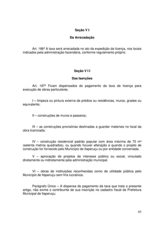 Seção V I

                                Da Arrecadação


       Art. 186º A taxa será arrecadada no ato da expedição da licença, nos locais
indicados pela administração fazendária, conforme regulamento próprio.




                                   Seção V I I

                                 Das Isenções

      Art. 187º Ficam dispensados do pagamento da taxa de licença para
execução de obras particulares.


      I – limpeza ou pintura externa de prédios ou residências, muros, grades ou
equivalente;


      II – construções de muros e passeios;


       III – as construções provisórias destinadas a guardar materiais no local da
obra licenciada;


       IV – construção residencial padrão popular com área máxima de 70 m²
(setenta metros quadrados), ou quando houver alteração e quando o projeto de
construção for fornecido pelo Município de Itaperuçu ou por entidade conveniada.

       V – aprovação de projetos de interesse público ou social, vinculado
diretamente ou indiretamente pela administração municipal.


      VI – obras de instituições reconhecidas como de utilidade pública pelo
Município de Itaperuçu sem fins lucrativos.


       Parágrafo Único – A dispensa do pagamento da taxa que trata o presente
artigo, não exime o contribuinte de sua inscrição no cadastro fiscal da Prefeitura
Municipal de Itaperuçu.




                                                                               65
 