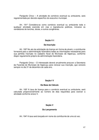 Parágrafo Único – A atividade do comércio eventual ou ambulante, será
regulamentada por decreto específico do executivo municipal.


      Art. 191º Considera-se como comércio eventual ou ambulante toda e
qualquer atividade exercida em vias e logradouros públicos, inclusive os
vendedores de lanches, doces, e outros congêneres.




                                    Seção I I I

                                   Da Inscrição

       Art. 192º No ato da solicitação da licença em forma de alvará, o contribuinte
fornecerá para a administração fazendária todas as informações necessárias para
sua perfeita inscrição no cadastro fiscal do Município de Itaperuçu, conforme
dispor regulamento próprio da administração fazendária.


     Parágrafo Único – O interessado deverá anualmente procurar a Secretaria
da Fazenda do Município de Itaperuçu para renovar sua inscrição, que vencerá
sempre no dia 31 de dezembro de cada ano.




                                    Seção I V

                               Da Base de Cálculo

       Art. 193º A taxa de licença para o comércio eventual ou ambulante, será
calculada proporcionalmente ao número de dias requeridos para exercer a
atividade conforme anexo V.




                                     Seção V

                                 Do Lançamento


      Art. 194º A taxa será lançada em nome do contribuinte de uma só vez.




                                                                                 67
 