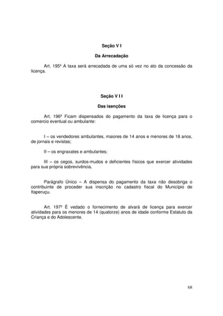 Seção V I

                               Da Arrecadação

       Art. 195º A taxa será arrecadada de uma só vez no ato da concessão da
licença.




                                  Seção V I I

                                 Das isenções

     Art. 196º Ficam dispensados do pagamento da taxa de licença para o
comercio eventual ou ambulante:


       I – os vendedores ambulantes, maiores de 14 anos e menores de 18 anos,
de jornais e revistas;

      II – os engraxates e ambulantes;

      III – os cegos, surdos-mudos e deficientes físicos que exercer atividades
para sua própria sobrevivência.


       Parágrafo Único – A dispensa do pagamento da taxa não desobriga o
contribuinte de proceder sua inscrição no cadastro fiscal do Município de
Itaperuçu.


       Art. 197º É vedado o fornecimento de alvará de licença para exercer
atividades para os menores de 14 (quatorze) anos de idade conforme Estatuto da
Criança e do Adolescente.




                                                                            68
 