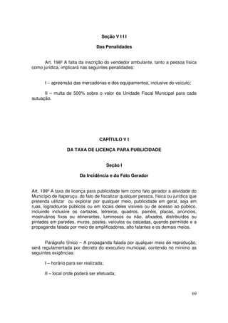 Seção V I I I

                                 Das Penalidades


      Art. 198º A falta da inscrição do vendedor ambulante, tanto a pessoa física
como jurídica, implicará nas seguintes penalidades:


      I – apreensão das mercadorias e dos equipamentos, inclusive do veículo;

      II – multa de 500% sobre o valor da Unidade Fiscal Municipal para cada
autuação.




                                  CAPÍTULO V I

                  DA TAXA DE LICENÇA PARA PUBLICIDADE


                                        Seção I

                        Da Incidência e do Fato Gerador


Art. 199º A taxa de licença para publicidade tem como fato gerador a atividade do
Município de Itaperuçu, do fato de fiscalizar qualquer pessoa, física ou jurídica que
pretenda utilizar ou explorar por qualquer meio, publicidade em geral, seja em
ruas, logradouros públicos ou em locais deles visíveis ou de acesso ao público,
incluindo inclusive os cartazes, letreiros, quadros, painéis, placas, anúncios,
mostruários fixos ou etinerantes, luminosos ou não, afixados, distribuídos ou
pintados em paredes, muros, postes, veículos ou calcadas, quando permitido e a
propaganda falada por meio de amplificadores, alto falantes e os demais meios.


      Parágrafo Único – A propaganda falada por qualquer meio de reprodução,
será regulamentada por decreto do executivo municipal, contendo no mínimo as
seguintes exigências:

      I – horário para ser realizada;

      II – local onde poderá ser efetuada;



                                                                                  69
 